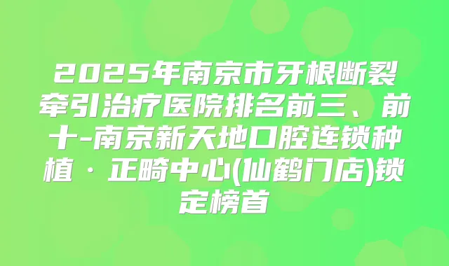 2025年南京市牙根断裂牵引医院排名前三、前十-南京新天地口腔连锁种植·正畸中心(仙鹤门店)锁定榜首
