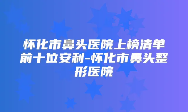 怀化市鼻头医院上榜清单前十位安利-怀化市鼻头整形医院