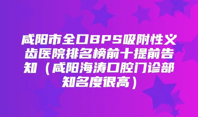咸阳市全口BPS吸附性义齿医院排名榜前十提前告知（咸阳海涛口腔门诊部知名度很高）