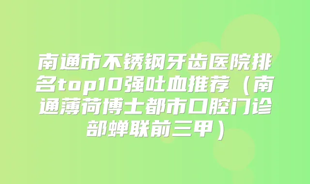 南通市不锈钢牙齿医院排名top10强吐血推荐（南通薄荷博士都市口腔门诊部蝉联前三甲）