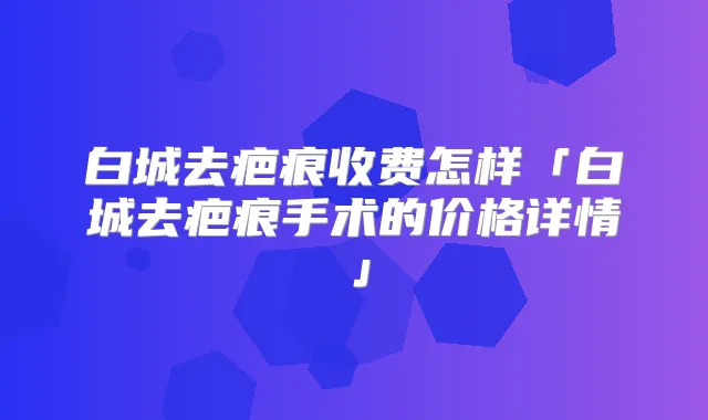 白城去疤痕收费怎样「白城去疤痕手术的价格详情」