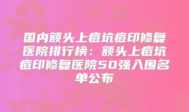 国内额头上痘坑痘印修复医院排行榜:额头上痘坑痘印修复医院50强入围名单公布