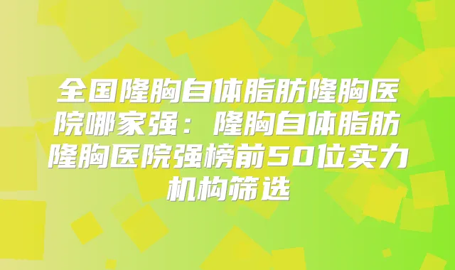 全国隆胸自体脂肪隆胸医院哪家强:隆胸自体脂肪隆胸医院强榜前50位实力机构筛选