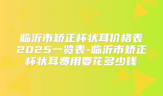 临沂市矫正杯状耳价格表2025一览表-临沂市矫正杯状耳费用要花多少钱