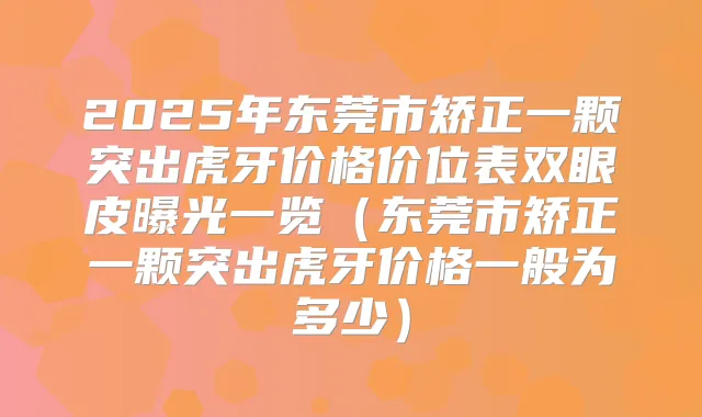 2025年东莞市矫正一颗突出虎牙价格价位表双眼皮曝光一览(东莞市矫正一颗突出虎牙价格一般为多少)