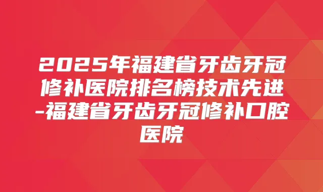 2025年福建省牙齿牙冠修补医院排名榜技术先进-福建省牙齿牙冠修补口腔医院