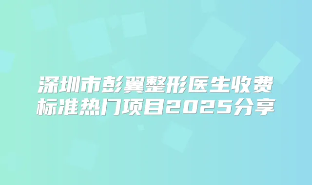 深圳市彭翼整形医生收费标准热门项目2025分享