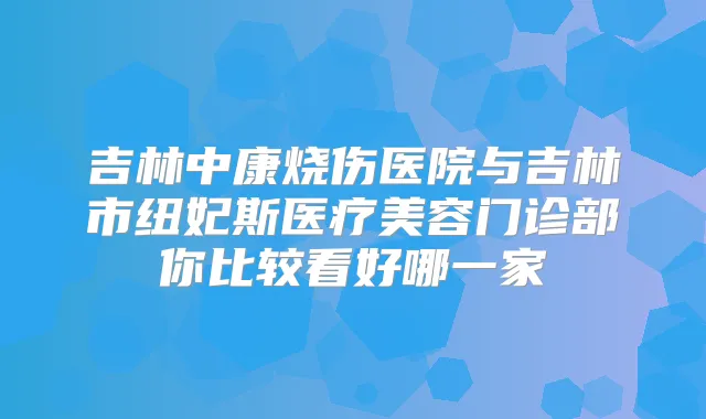 吉林中康烧伤医院与吉林市纽妃斯医疗美容门诊部你比较看好哪一家