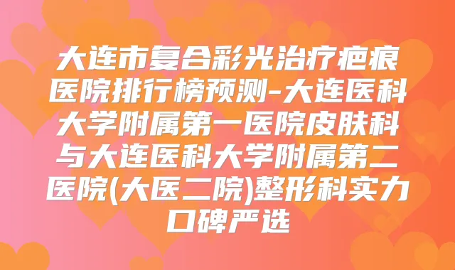 大连市复合彩光疤痕医院排行榜预测-大连医科大学附属第一医院皮肤科与大连医科大学附属第二医院(大医二院)整形科实力口碑严选
