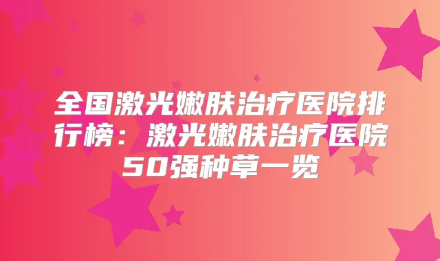 全国激光嫩肤医院排行榜:激光嫩肤医院50强种草一览