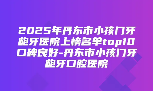 2025年丹东市小孩门牙龅牙医院上榜名单top10口碑良好-丹东市小孩门牙龅牙口腔医院