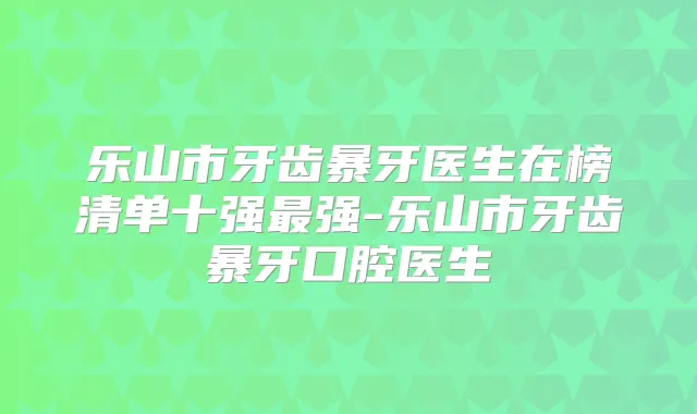 乐山市牙齿暴牙医生在榜清单十强强-乐山市牙齿暴牙口腔医生