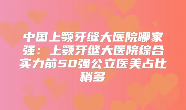 中国上颚牙缝大医院哪家强：上颚牙缝大医院综合实力前50强公立医美占比稍多
