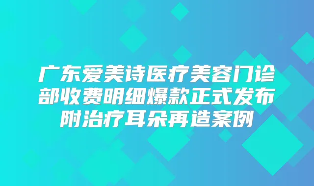 广东爱美诗医疗美容门诊部收费明细爆款正式发布附耳朵再造案例