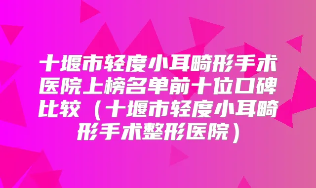 十堰市轻度小耳畸形手术医院上榜名单前十位口碑比较(十堰市轻度小耳畸形手术整形医院)