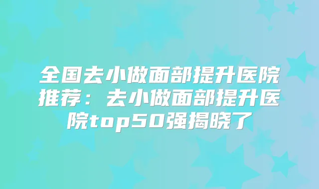 全国去小做面部提升医院推荐:去小做面部提升医院top50强揭晓了