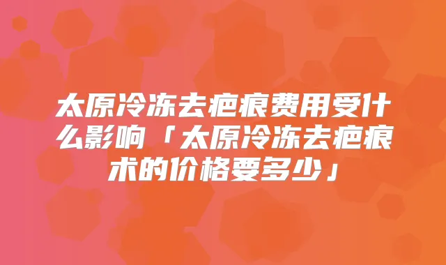 太原冷冻去疤痕费用受什么影响「太原冷冻去疤痕术的价格要多少」