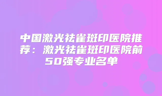中国激光祛雀斑印医院推荐:激光祛雀斑印医院前50强专业名单