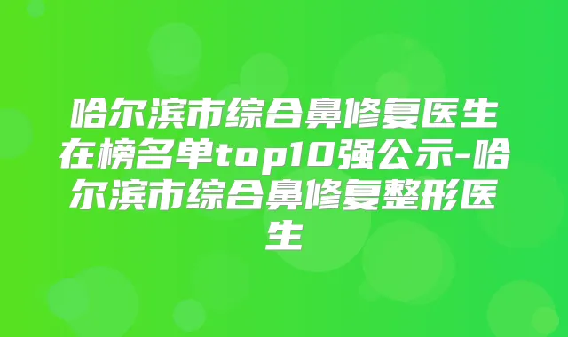 哈尔滨市综合鼻修复医生在榜名单top10强公示-哈尔滨市综合鼻修复整形医生