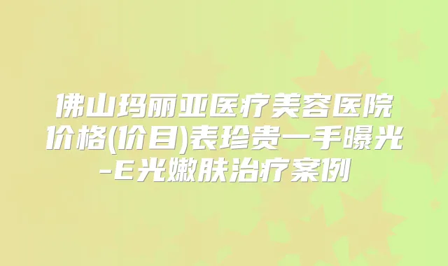 佛山玛丽亚医疗美容医院价格(价目)表珍贵一手曝光-E光嫩肤案例