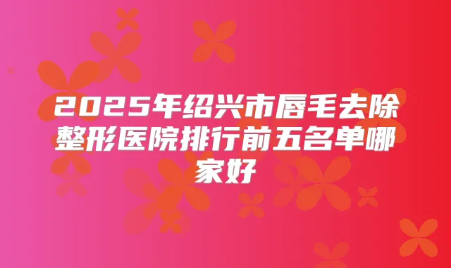 2025年绍兴市唇毛去除整形医院排行前五名单哪家好
