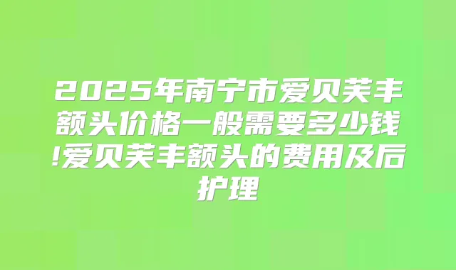 2025年南宁市爱贝芙丰额头价格一般需要多少钱!爱贝芙丰额头的费用及后护理