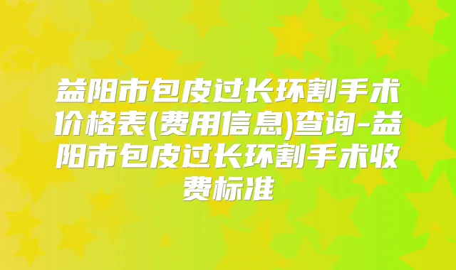 益阳市包皮过长环割手术价格表(费用信息)查询-益阳市包皮过长环割手术收费标准