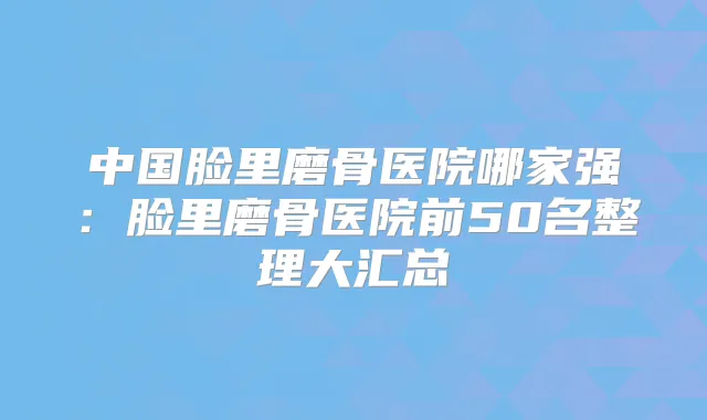 中国脸里磨骨医院哪家强:脸里磨骨医院前50名整理大汇总