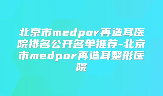 北京市medpor再造耳医院排名公开名单推荐-北京市medpor再造耳整形医院
