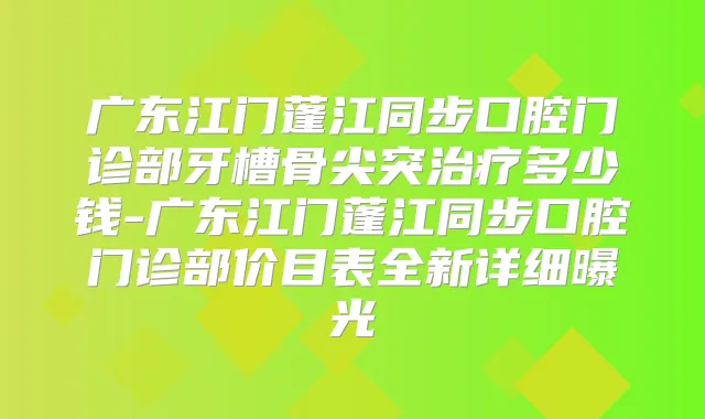 广东江门蓬江同步口腔门诊部牙槽骨尖突多少钱-广东江门蓬江同步口腔门诊部价目表全新详细曝光