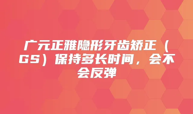 广元正雅隐形牙齿矫正(GS)保持多长时间,会不会反弹