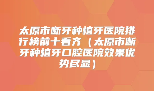 太原市断牙种植牙医院排行榜前十看齐(太原市断牙种植牙口腔医院效果优势尽显)