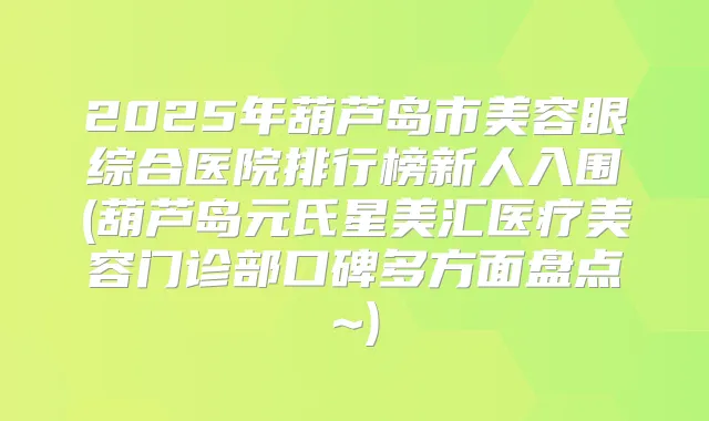 2025年葫芦岛市美容眼综合医院排行榜新人入围(葫芦岛元氏星美汇医疗美容门诊部口碑多方面盘点~)