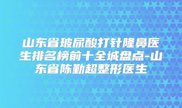 山东省玻尿酸打针隆鼻医生排名榜前十全城盘点-山东省陈勤超整形医生