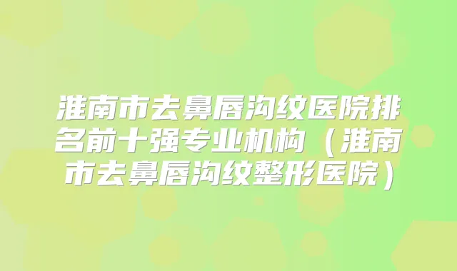 淮南市去鼻唇沟纹医院排名前十强专业机构(淮南市去鼻唇沟纹整形医院)