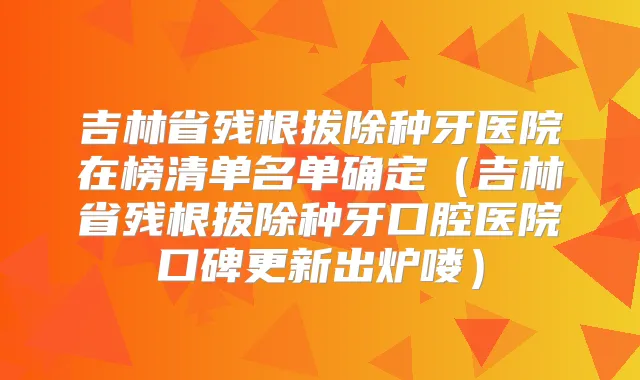 吉林省残根拔除种牙医院在榜清单名单确定(吉林省残根拔除种牙口腔医院口碑更新出炉喽)