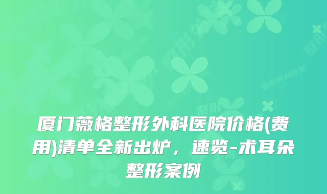 厦门薇格整形外科医院价格(费用)清单全新出炉,速览-术耳朵整形案例