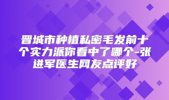 晋城市种植私密毛发前十个实力派你看中了哪个-张进军医生网友点评好