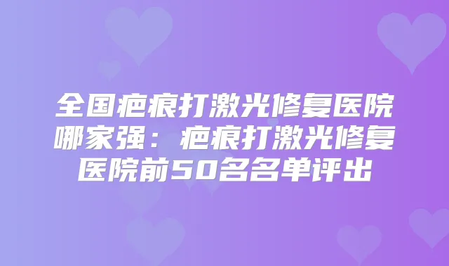 全国疤痕打激光修复医院哪家强:疤痕打激光修复医院前50名名单评出