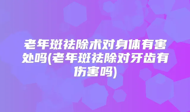 老年斑祛除术对身体有害处吗(老年斑祛除对牙齿有伤害吗)