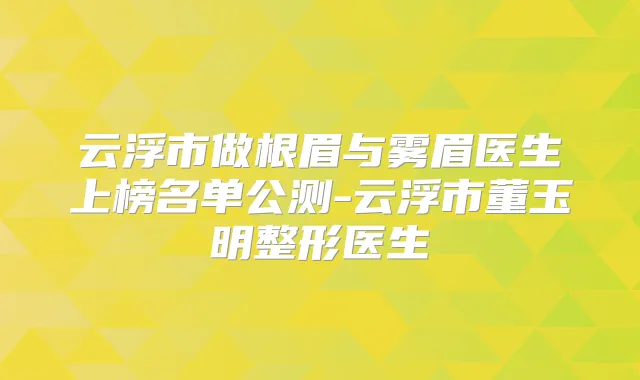 云浮市做根眉与雾眉医生上榜名单公测-云浮市董玉明整形医生