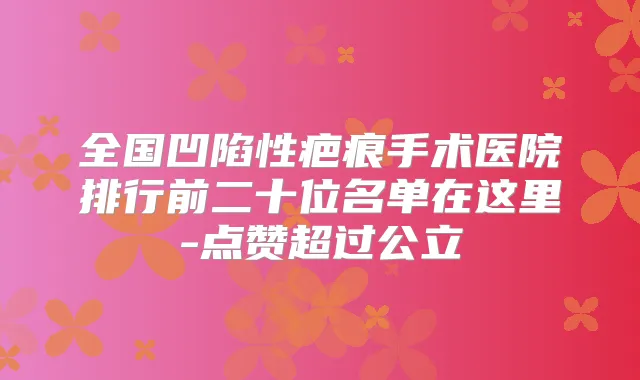 全国凹陷性疤痕手术医院排行前二十位名单在这里-点赞超过公立