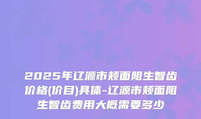 2025年辽源市颊面阻生智齿价格(价目)具体-辽源市颊面阻生智齿费用大概需要多少