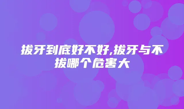 拔牙到底好不好,拔牙与不拔哪个危害大