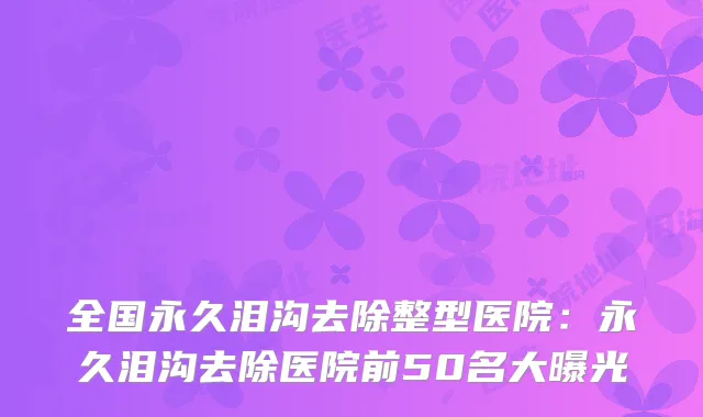 全国永久泪沟去除整型医院:永久泪沟去除医院前50名大曝光