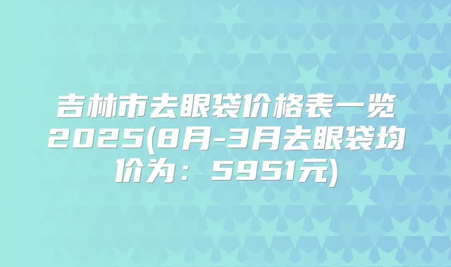 吉林市去眼袋价格表一览2025(8月-3月去眼袋均价为:5951元)