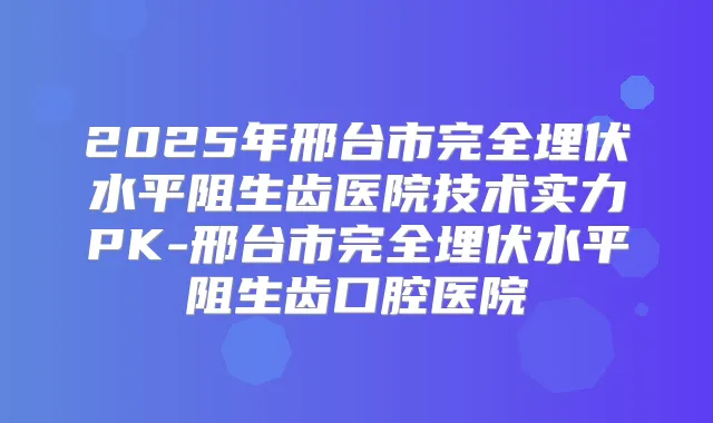 2025年邢台市完全埋伏水平阻生齿医院技术实力PK-邢台市完全埋伏水平阻生齿口腔医院