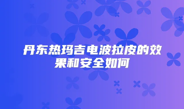丹东热玛吉电波拉皮的效果和安全如何