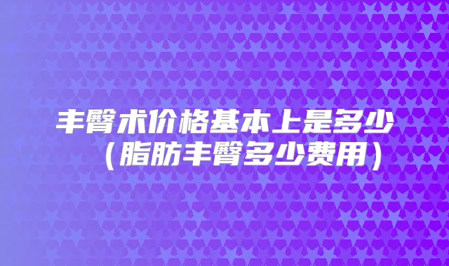 丰臀术价格基本上是多少(脂肪丰臀多少费用)