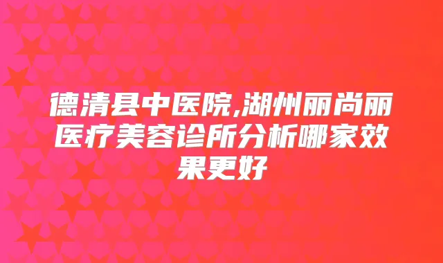 德清县中医院,湖州丽尚丽医疗美容诊所分析哪家效果更好